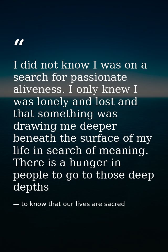 I did not know I was on a search for passionate aliveness. I only knew I was lonely and lost and that something was draw — to know that our lives are sacred