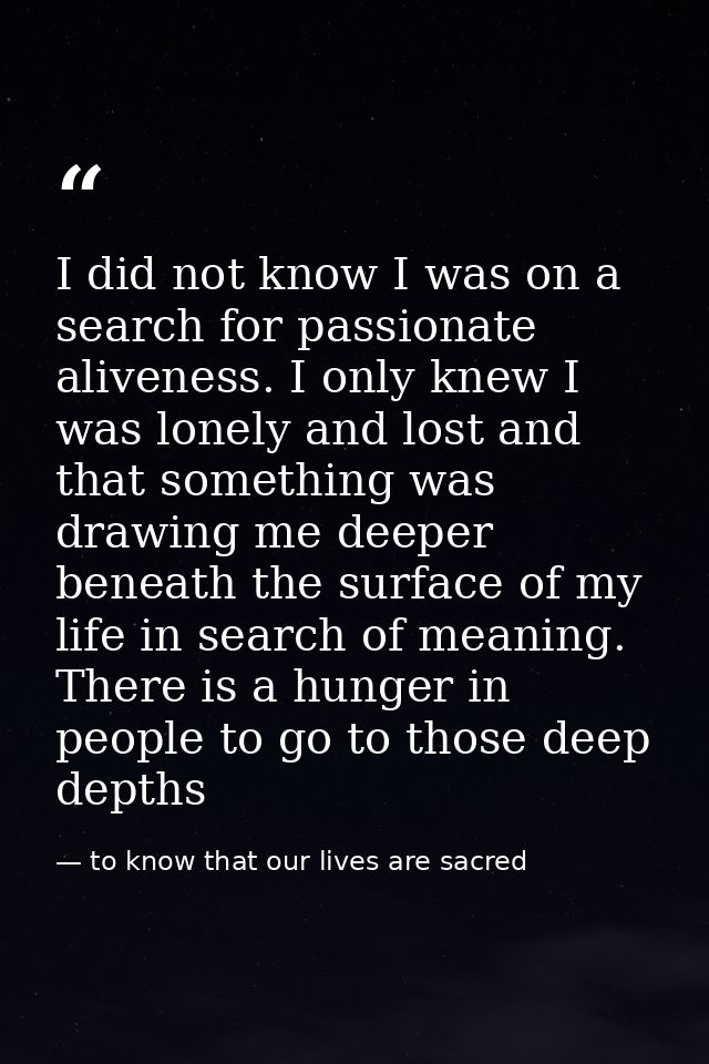 I did not know I was on a search for passionate aliveness. I only knew I was lonely and lost and that something was draw — to know that our lives are sacred