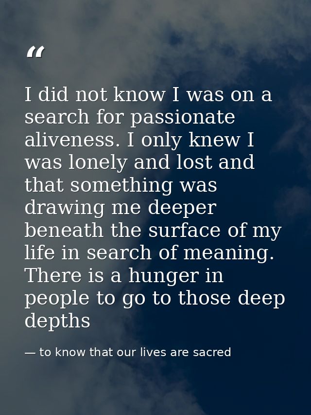 I did not know I was on a search for passionate aliveness. I only knew I was lonely and lost and that something was draw — to know that our lives are sacred