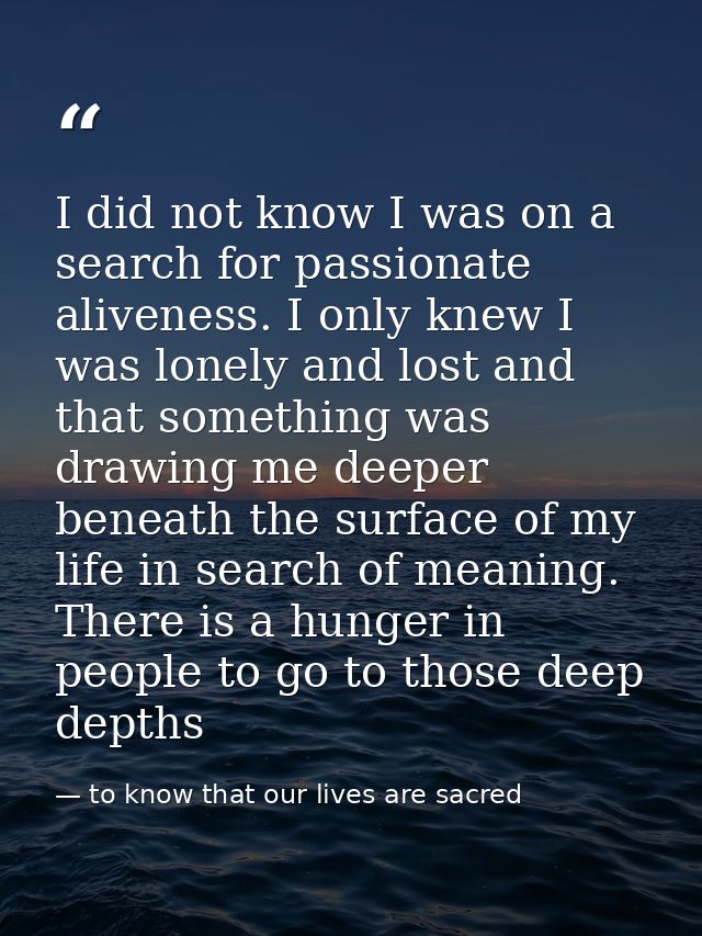 I did not know I was on a search for passionate aliveness. I only knew I was lonely and lost and that something was draw — to know that our lives are sacred