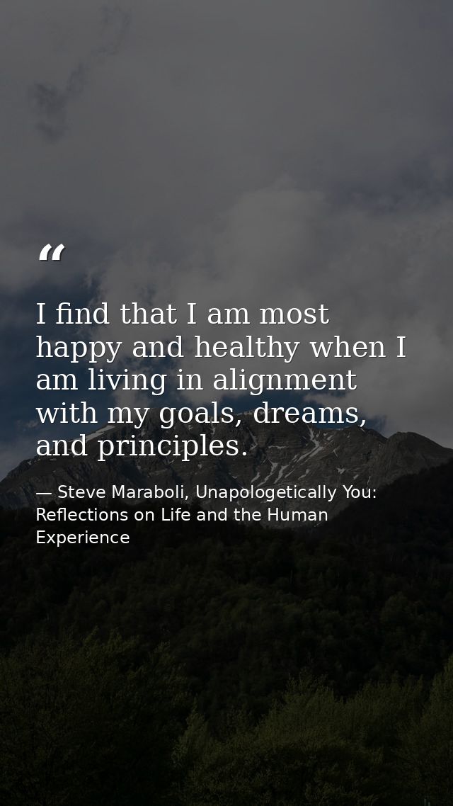 I find that I am most happy and healthy when I am living in alignment with my goals, dreams, and principles. — Steve Maraboli, Unapologetically You: Reflections on Life and the Human Experience