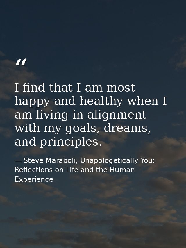 I find that I am most happy and healthy when I am living in alignment with my goals, dreams, and principles. — Steve Maraboli, Unapologetically You: Reflections on Life and the Human Experience