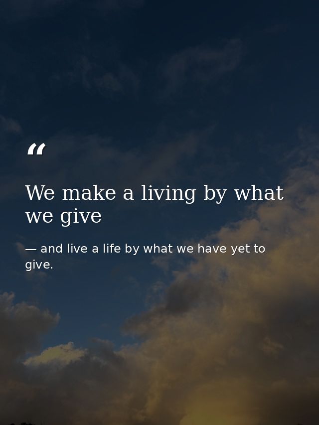 We make a living by what we give — and live a life by what we have yet to give.