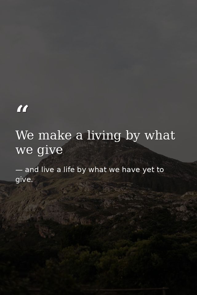 We make a living by what we give — and live a life by what we have yet to give.