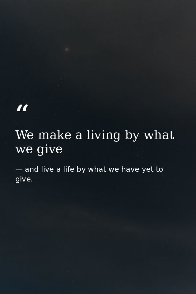 We make a living by what we give — and live a life by what we have yet to give.