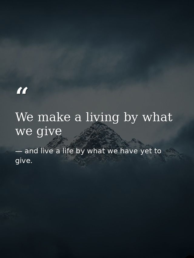 We make a living by what we give — and live a life by what we have yet to give.
