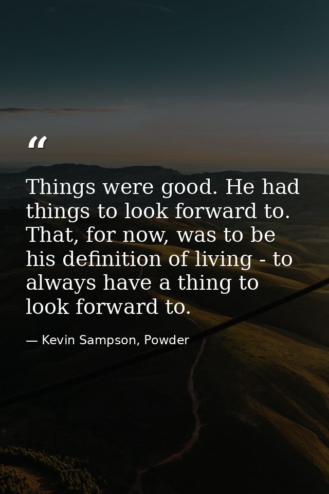 Things were good. He had things to look forward to. That, for now, was to be his definition of living - to always have a — Kevin Sampson, Powder