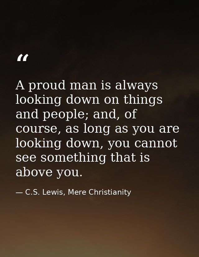 A proud man is always looking down on things and people; and, of course, as long as you are looking down, you cannot see — C.S. Lewis, Mere Christianity