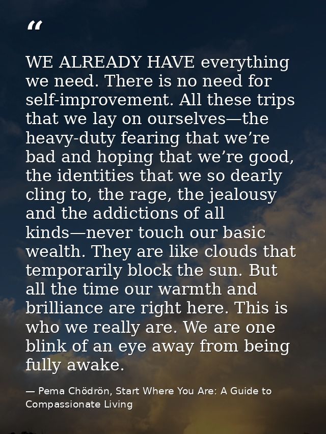 WE ALREADY HAVE everything we need. There is no need for self-improvement. All these trips that we lay on ourselves—the  — Pema Chödrön, Start Where You Are: A Guide to Compassionate Living