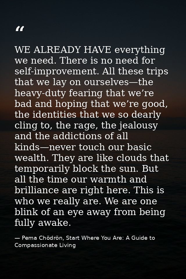 WE ALREADY HAVE everything we need. There is no need for self-improvement. All these trips that we lay on ourselves—the  — Pema Chödrön, Start Where You Are: A Guide to Compassionate Living