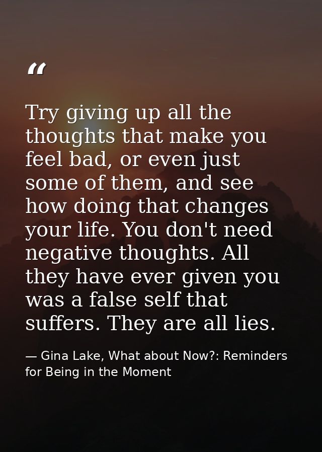 Try giving up all the thoughts that make you feel bad, or even just some of them, and see how doing that changes your li — Gina Lake, What about Now?: Reminders for Being in the Moment