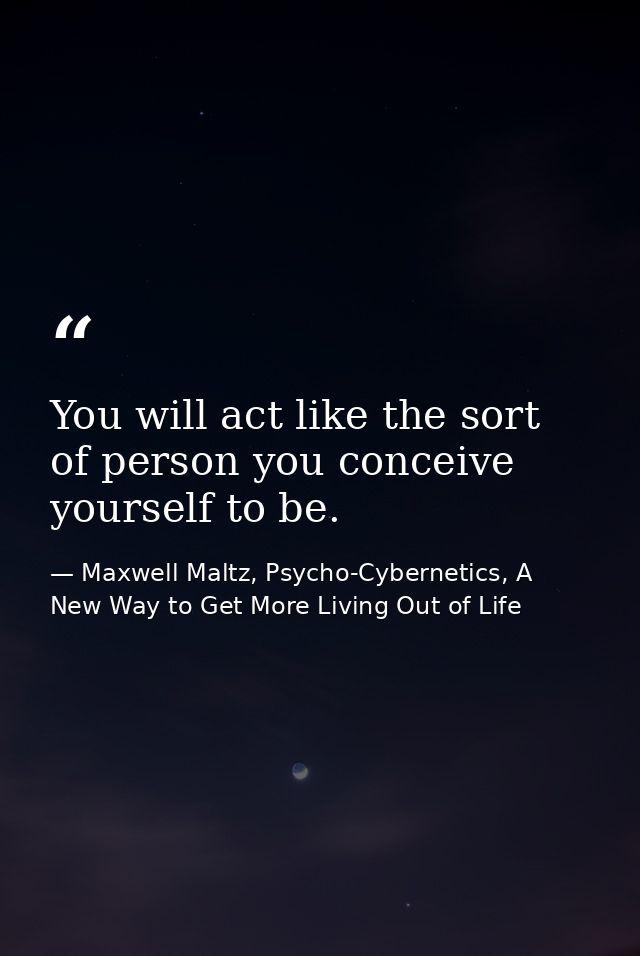 You will act like the sort of person you conceive yourself to be. — Maxwell Maltz, Psycho-Cybernetics, A New Way to Get More Living Out of Life
