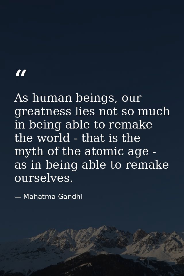 As human beings, our greatness lies not so much in being able to remake the world - that is the myth of the atomic age - — Mahatma Gandhi