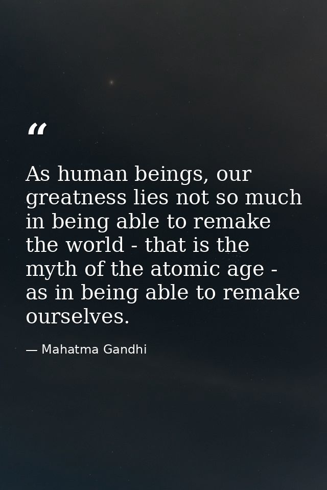 As human beings, our greatness lies not so much in being able to remake the world - that is the myth of the atomic age - — Mahatma Gandhi