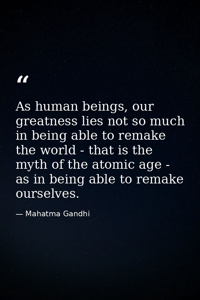As human beings, our greatness lies not so much in being able to remake the world - that is the myth of the atomic age - — Mahatma Gandhi
