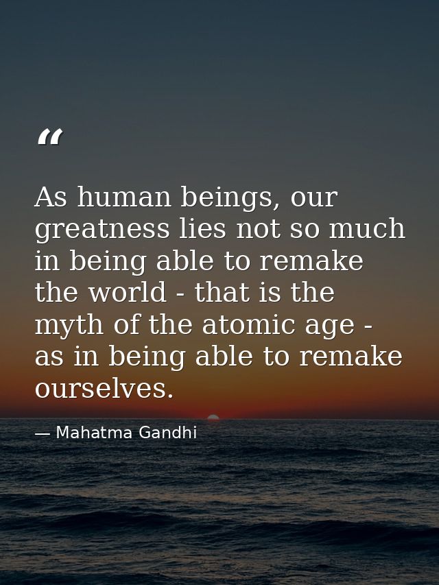 As human beings, our greatness lies not so much in being able to remake the world - that is the myth of the atomic age - — Mahatma Gandhi