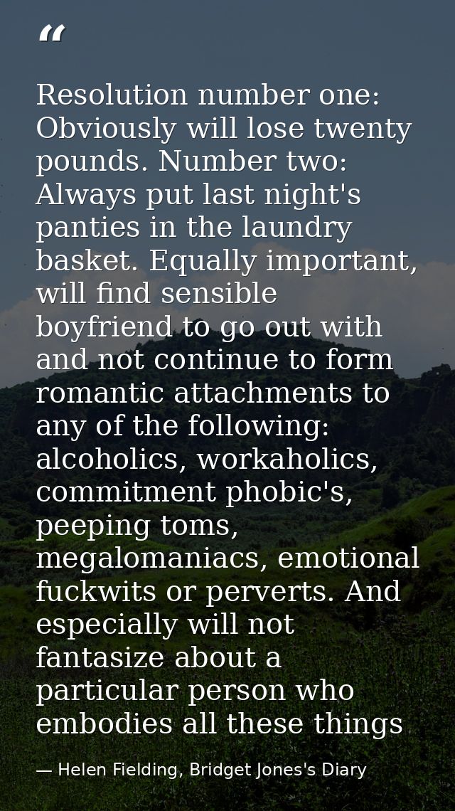 Resolution number one: Obviously will lose twenty pounds. Number two: Always put last night's panties in the laundry bas — Helen Fielding, Bridget Jones's Diary