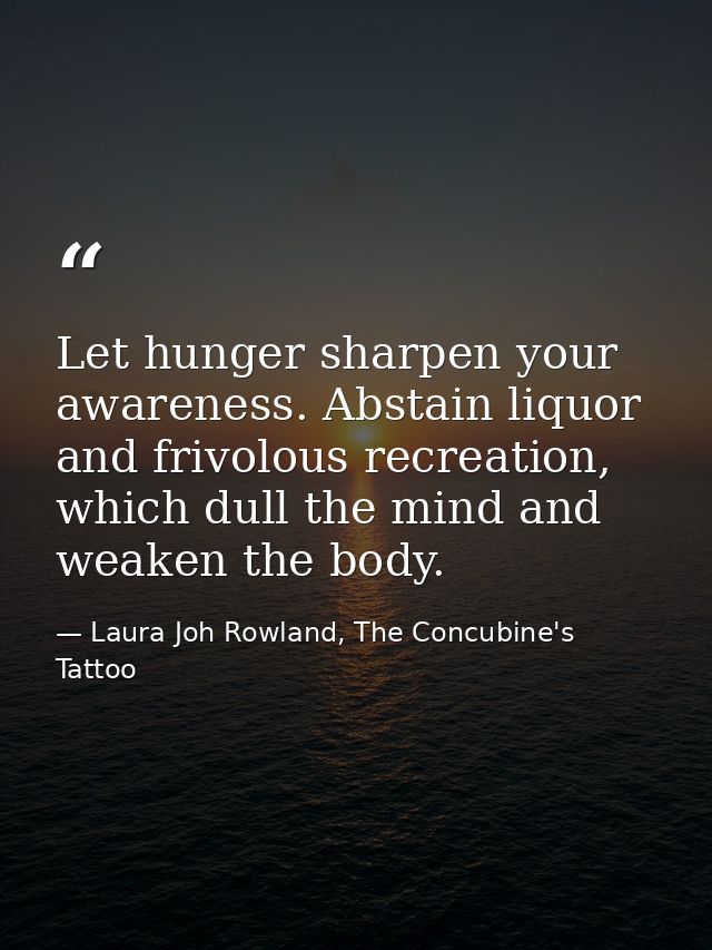 Let hunger sharpen your awareness. Abstain liquor and frivolous recreation, which dull the mind and weaken the body. — Laura Joh Rowland, The Concubine's Tattoo