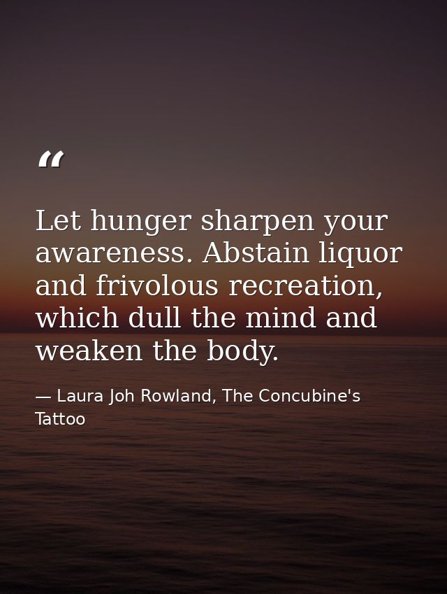 Let hunger sharpen your awareness. Abstain liquor and frivolous recreation, which dull the mind and weaken the body. — Laura Joh Rowland, The Concubine's Tattoo