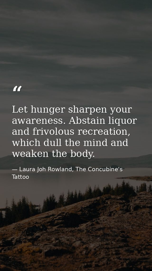 Let hunger sharpen your awareness. Abstain liquor and frivolous recreation, which dull the mind and weaken the body. — Laura Joh Rowland, The Concubine's Tattoo