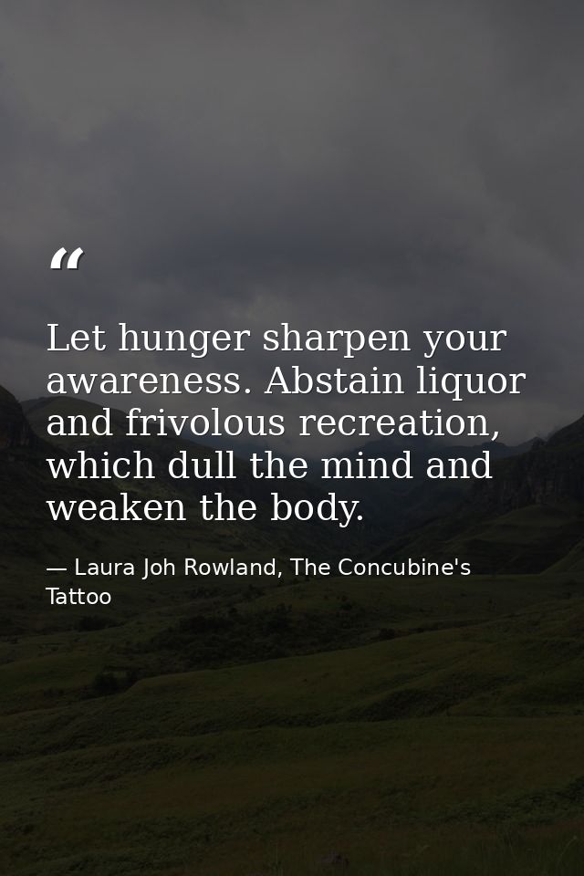 Let hunger sharpen your awareness. Abstain liquor and frivolous recreation, which dull the mind and weaken the body. — Laura Joh Rowland, The Concubine's Tattoo
