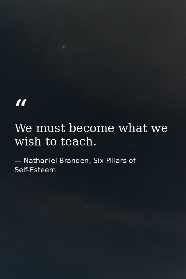 We must become what we wish to teach. — Nathaniel Branden, Six Pillars of Self-Esteem