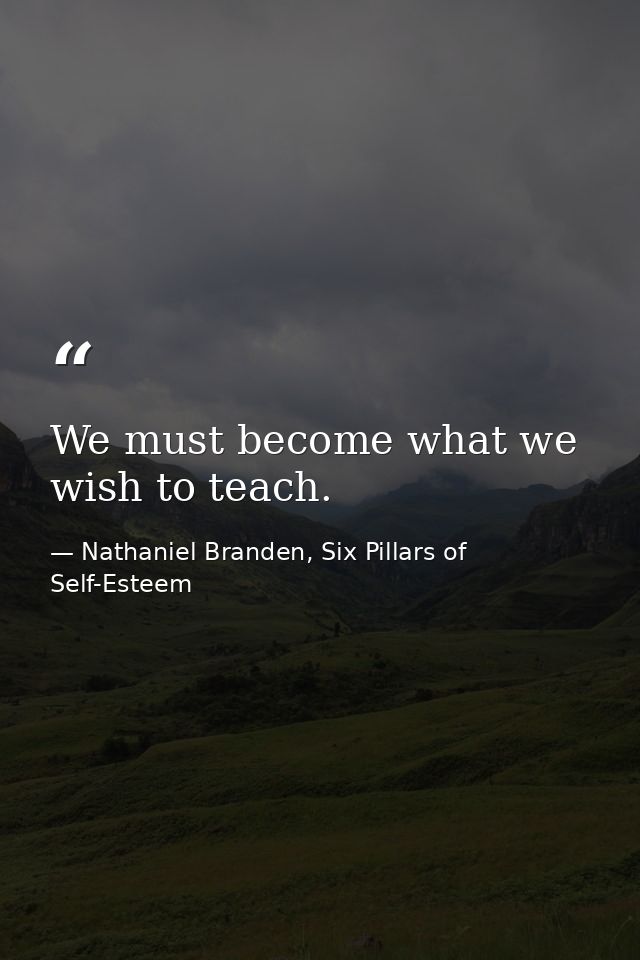We must become what we wish to teach. — Nathaniel Branden, Six Pillars of Self-Esteem