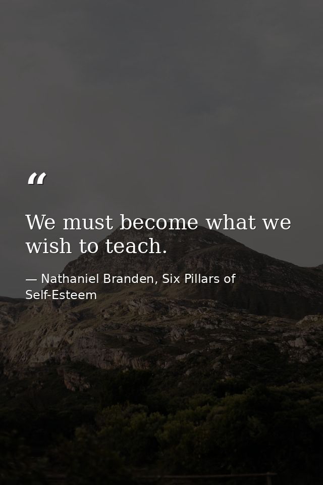 We must become what we wish to teach. — Nathaniel Branden, Six Pillars of Self-Esteem