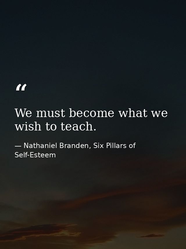 We must become what we wish to teach. — Nathaniel Branden, Six Pillars of Self-Esteem