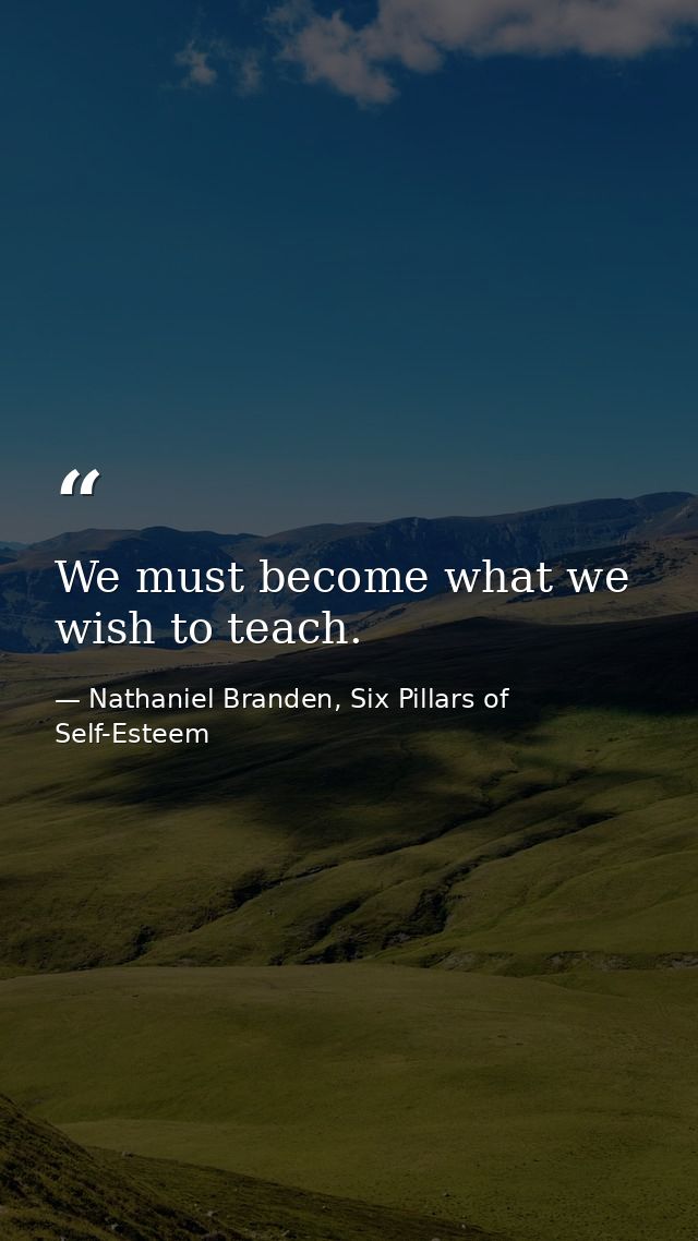 We must become what we wish to teach. — Nathaniel Branden, Six Pillars of Self-Esteem