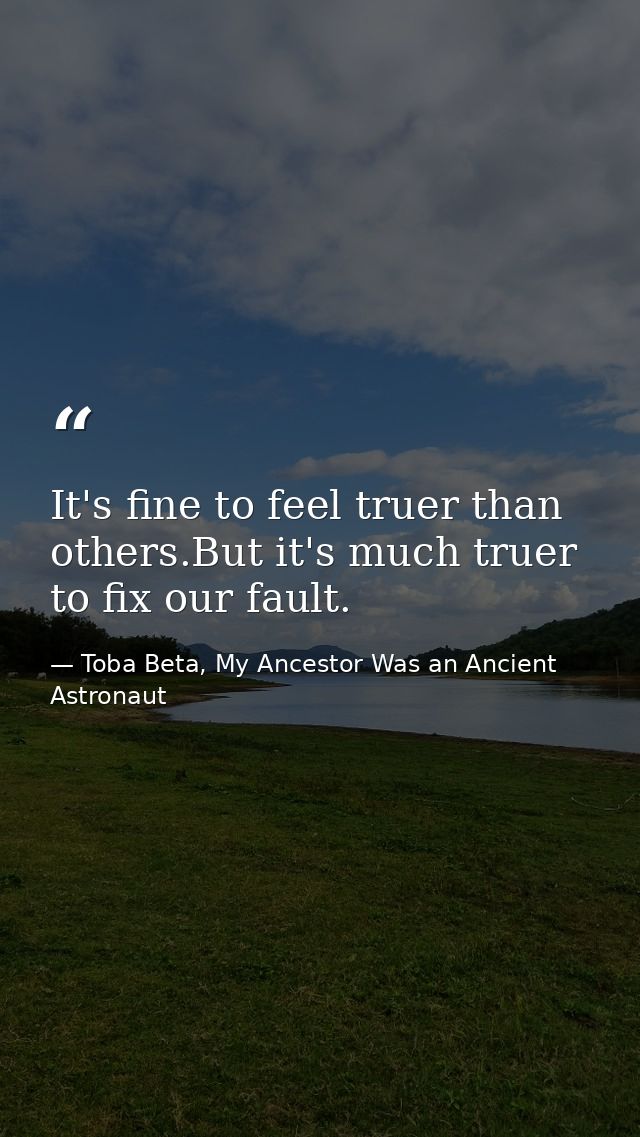 It's fine to feel truer than others.But it's much truer to fix our fault. — Toba Beta, My Ancestor Was an Ancient Astronaut