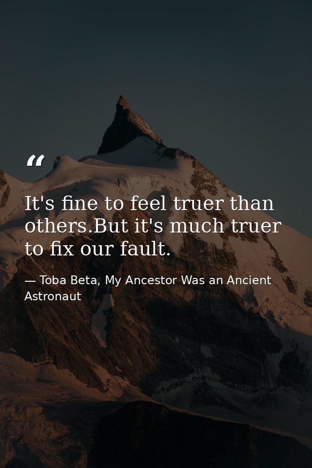 It's fine to feel truer than others.But it's much truer to fix our fault. — Toba Beta, My Ancestor Was an Ancient Astronaut
