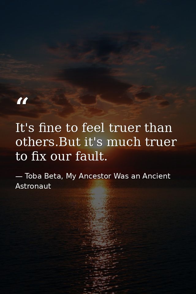 It's fine to feel truer than others.But it's much truer to fix our fault. — Toba Beta, My Ancestor Was an Ancient Astronaut