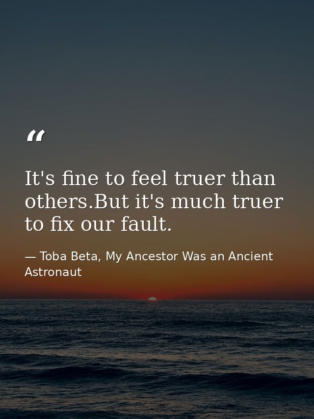 It's fine to feel truer than others.But it's much truer to fix our fault. — Toba Beta, My Ancestor Was an Ancient Astronaut