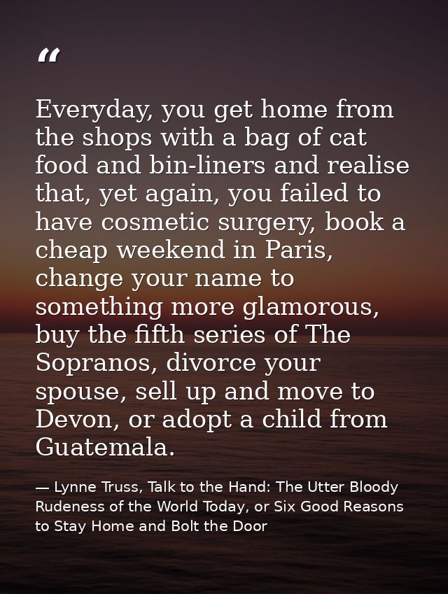 Everyday, you get home from the shops with a bag of cat food and bin-liners and realise that, yet again, you failed to h — Lynne Truss, Talk to the Hand: The Utter Bloody Rudeness of the World Today, or Six Good Reasons to Stay Home and Bolt the Door