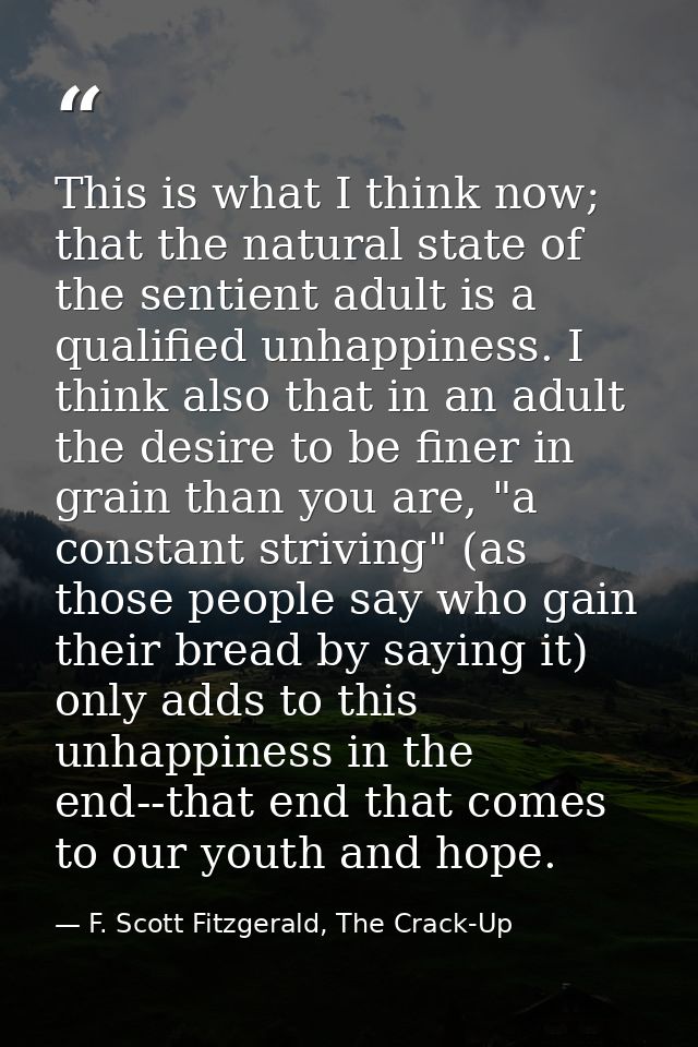 This is what I think now; that the natural state of the sentient adult is a qualified unhappiness. I think also that in  — F. Scott Fitzgerald, The Crack-Up