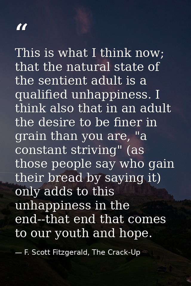 This is what I think now; that the natural state of the sentient adult is a qualified unhappiness. I think also that in  — F. Scott Fitzgerald, The Crack-Up
