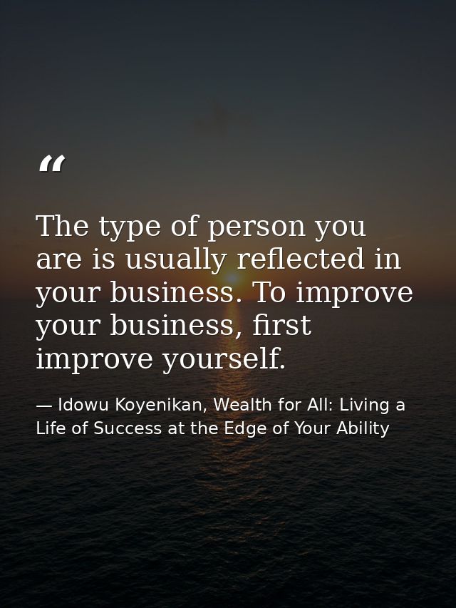 The type of person you are is usually reflected in your business. To improve your business, first improve yourself. — Idowu Koyenikan, Wealth for All: Living a Life of Success at the Edge of Your Ability