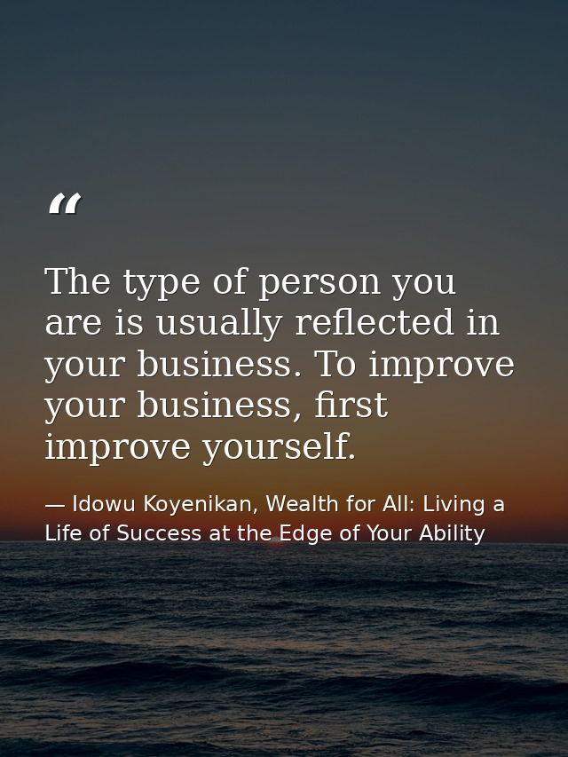 The type of person you are is usually reflected in your business. To improve your business, first improve yourself. — Idowu Koyenikan, Wealth for All: Living a Life of Success at the Edge of Your Ability