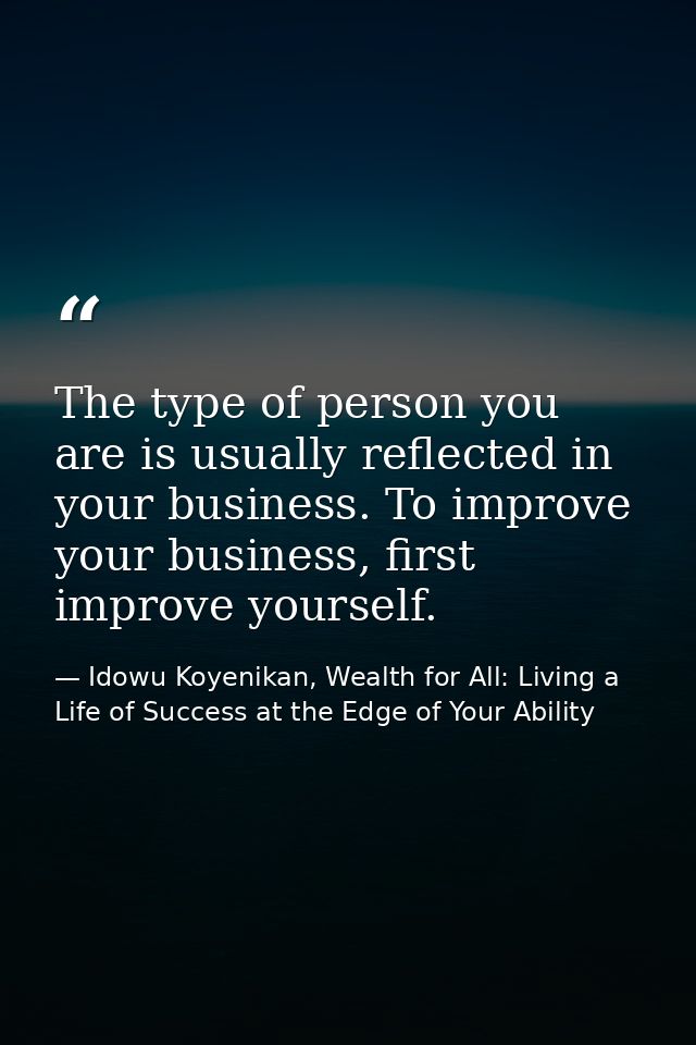 The type of person you are is usually reflected in your business. To improve your business, first improve yourself. — Idowu Koyenikan, Wealth for All: Living a Life of Success at the Edge of Your Ability