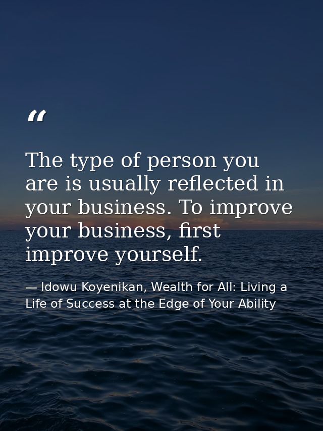 The type of person you are is usually reflected in your business. To improve your business, first improve yourself. — Idowu Koyenikan, Wealth for All: Living a Life of Success at the Edge of Your Ability