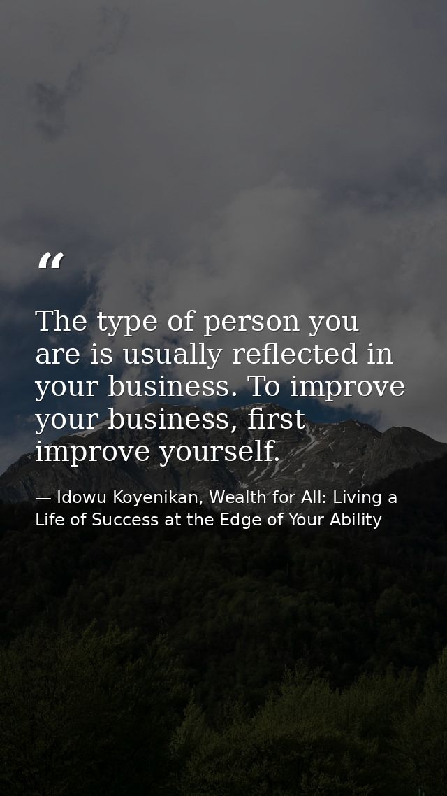 The type of person you are is usually reflected in your business. To improve your business, first improve yourself. — Idowu Koyenikan, Wealth for All: Living a Life of Success at the Edge of Your Ability