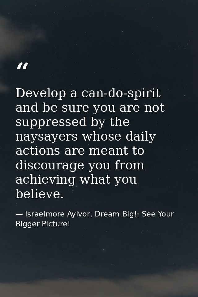 Develop a can-do-spirit and be sure you are not suppressed by the naysayers whose daily actions are meant to discourage  — Israelmore Ayivor, Dream Big!: See Your Bigger Picture!