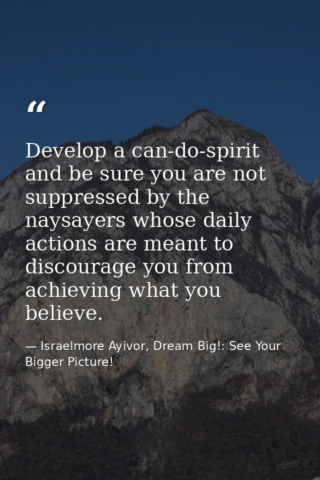 Develop a can-do-spirit and be sure you are not suppressed by the naysayers whose daily actions are meant to discourage  — Israelmore Ayivor, Dream Big!: See Your Bigger Picture!