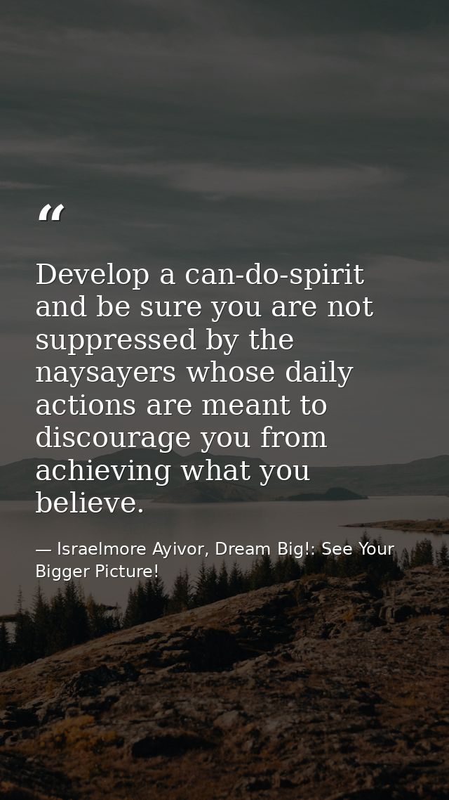 Develop a can-do-spirit and be sure you are not suppressed by the naysayers whose daily actions are meant to discourage  — Israelmore Ayivor, Dream Big!: See Your Bigger Picture!