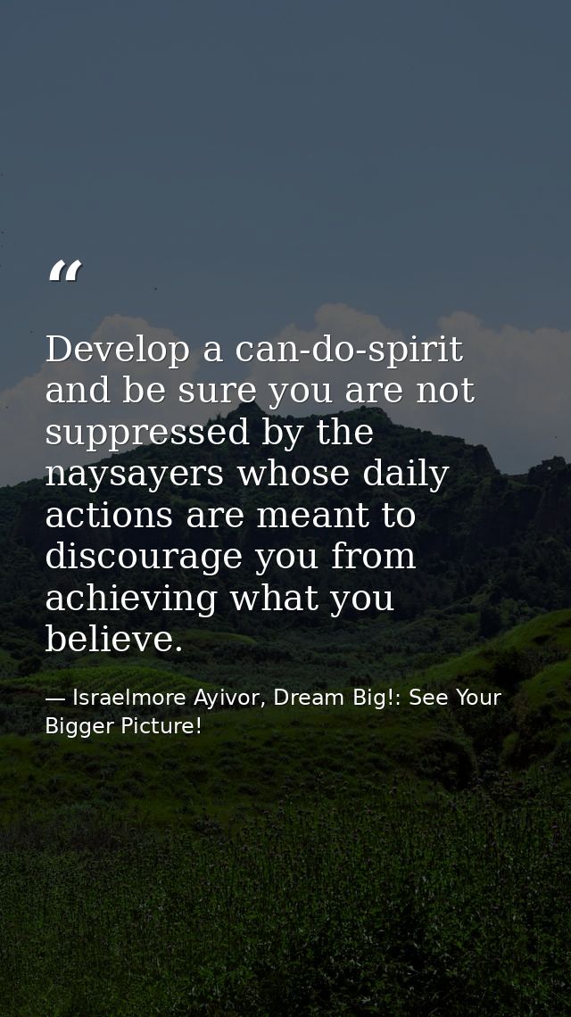 Develop a can-do-spirit and be sure you are not suppressed by the naysayers whose daily actions are meant to discourage  — Israelmore Ayivor, Dream Big!: See Your Bigger Picture!