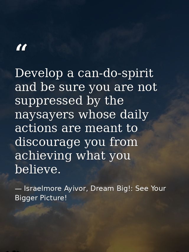 Develop a can-do-spirit and be sure you are not suppressed by the naysayers whose daily actions are meant to discourage  — Israelmore Ayivor, Dream Big!: See Your Bigger Picture!