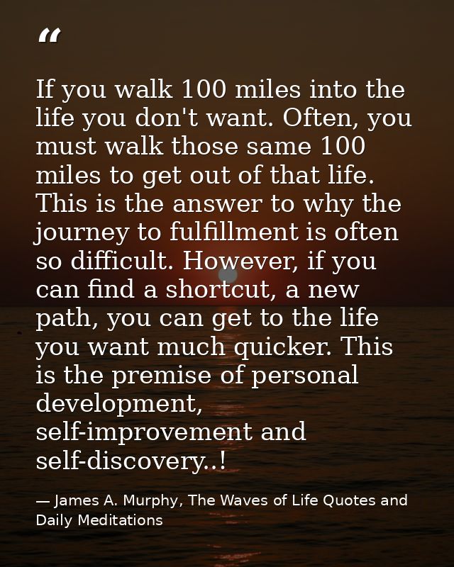 If you walk 100 miles into the life you don't want. Often, you must walk those same 100 miles to get out of that life. T — James A. Murphy, The Waves of Life Quotes and Daily Meditations