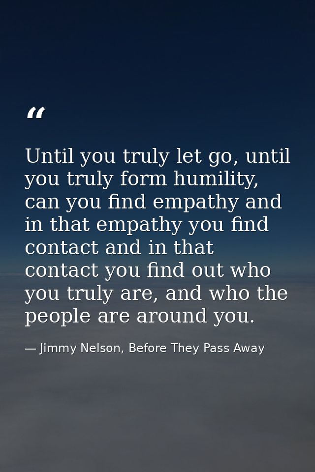 Until you truly let go, until you truly form humility, can you find empathy and in that empathy you find contact and in  — Jimmy Nelson, Before They Pass Away