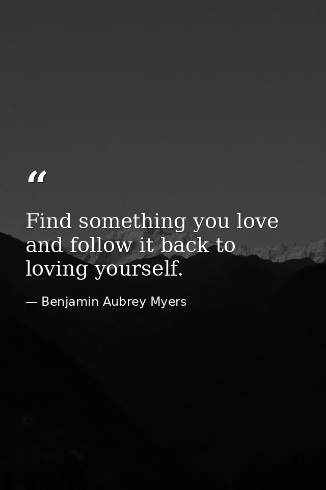 Find something you love and follow it back to loving yourself. — Benjamin Aubrey Myers